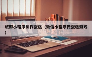 南通旅游小程序制作蛋糕（微信小程序做蛋糕游戏）